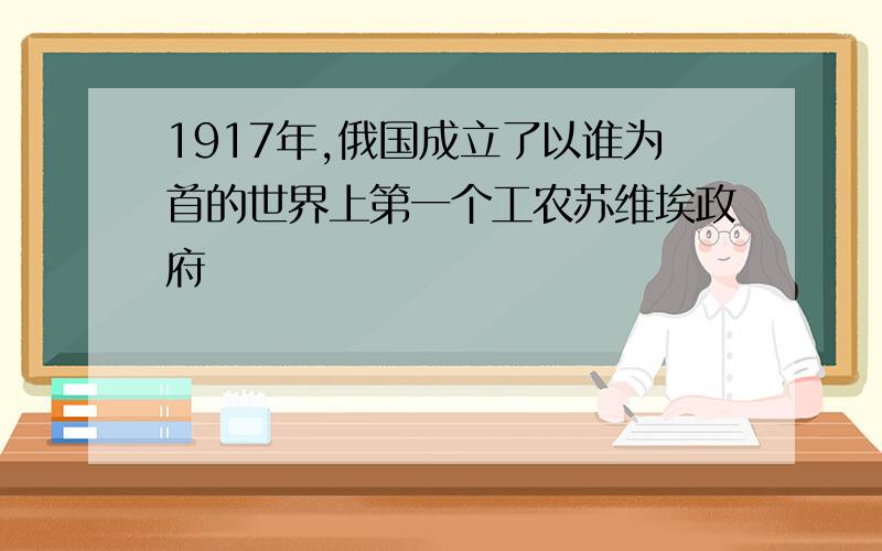 1917年,俄国成立了以谁为首的世界上第一个工农苏维埃政府