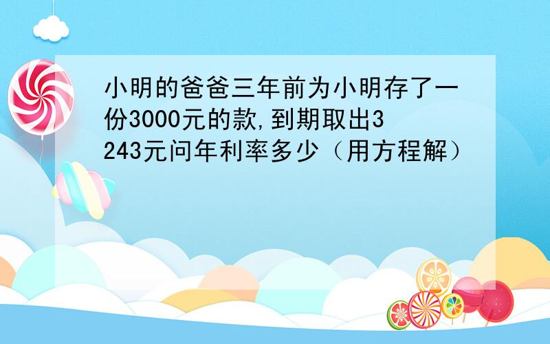 小明的爸爸三年前为小明存了一份3000元的款,到期取出3243元问年利率多少（用方程解）