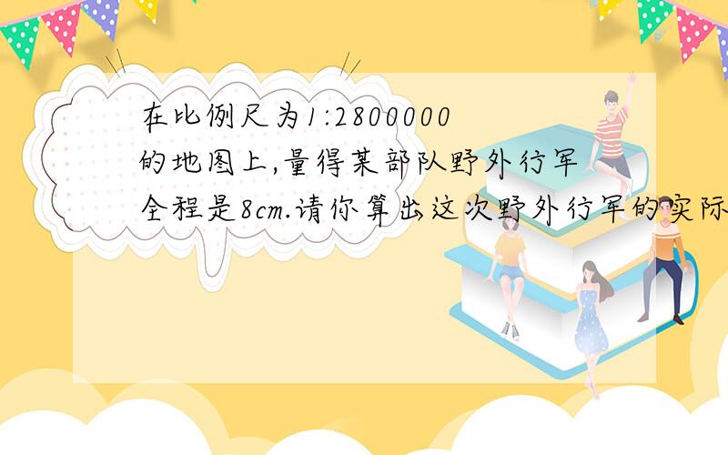 在比例尺为1:2800000的地图上,量得某部队野外行军全程是8cm.请你算出这次野外行军的实际路程是多少千米