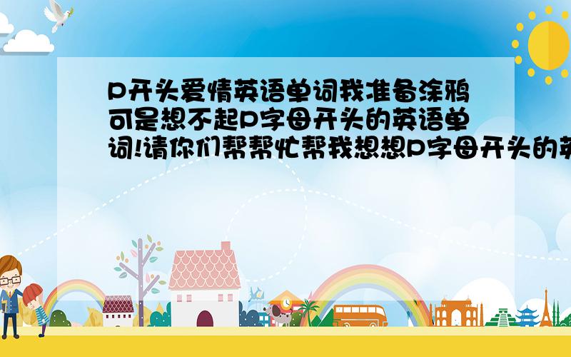 P开头爱情英语单词我准备涂鸦可是想不起P字母开头的英语单词!请你们帮帮忙帮我想想P字母开头的英语单词!越多越好!