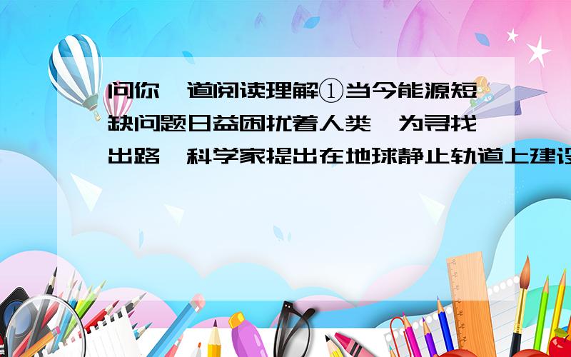 问你一道阅读理解①当今能源短缺问题日益困扰着人类,为寻找出路,科学家提出在地球静止轨道上建设定点卫星电站,充分利用太阳能发电.电站距离地面3.6万公里,不可能用导线把电能送到地