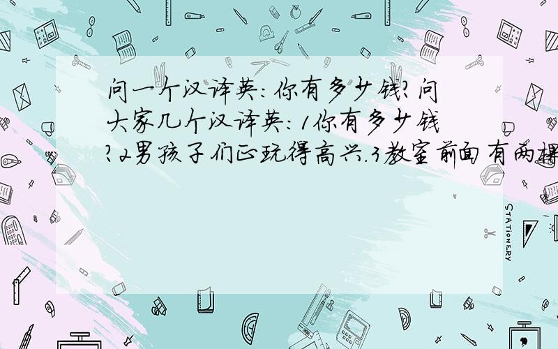 问一个汉译英：你有多少钱?问大家几个汉译英：1你有多少钱?2男孩子们正玩得高兴.3教室前面有两棵树.4让我试一试!5你几点钟吃早饭?