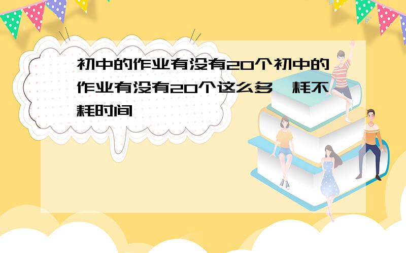 初中的作业有没有20个初中的作业有没有20个这么多,耗不耗时间