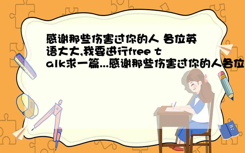 感谢那些伤害过你的人 各位英语大大,我要进行free talk求一篇...感谢那些伤害过你的人各位英语大大,我要进行free talk求一篇关于感谢那些伤害过你的人文章,希望有好心大大帮忙,要翻译.满意