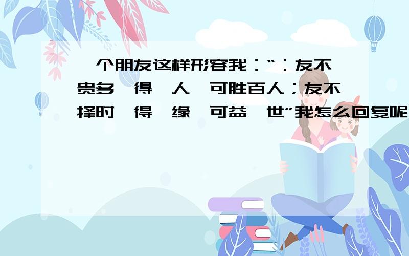 一个朋友这样形容我：“：友不贵多,得一人,可胜百人；友不择时,得一缘,可益一世”我怎么回复呢