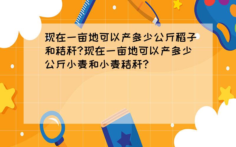 现在一亩地可以产多少公斤稻子和秸秆?现在一亩地可以产多少公斤小麦和小麦秸秆?