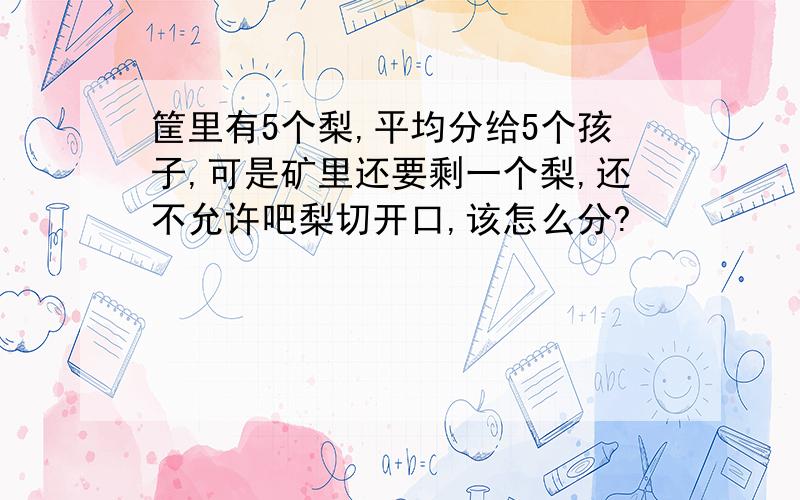 筐里有5个梨,平均分给5个孩子,可是矿里还要剩一个梨,还不允许吧梨切开口,该怎么分?