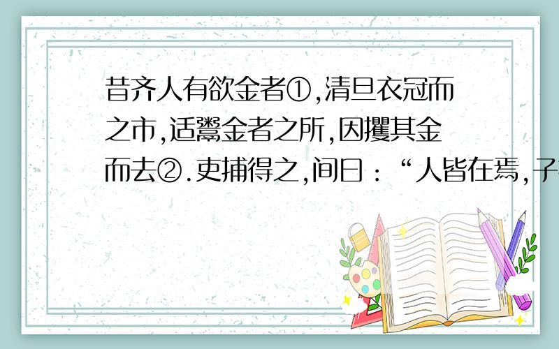 昔齐人有欲金者①,清旦衣冠而之市,适鬻金者之所,因攫其金而去②.吏捕得之,间曰：“人皆在焉,子攫人讽刺了什么?