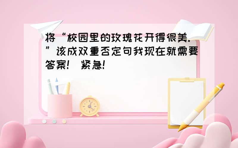 将“校园里的玫瑰花开得很美.”该成双重否定句我现在就需要答案!（紧急!）