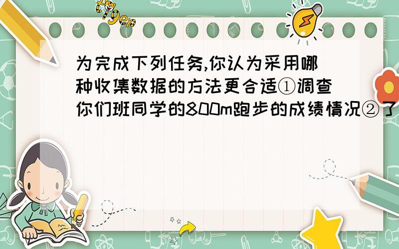 为完成下列任务,你认为采用哪种收集数据的方法更合适①调查你们班同学的800m跑步的成绩情况②了解你们班的同学在北京奥运会中,收看节目的情况