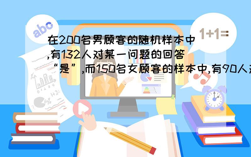 在200名男顾客的随机样本中,有132人对某一问题的回答“是”,而150名女顾客的样本中,有90人对该样本的回答“是”,试在显著性水平0.05下,检验男女顾客回答是否存在的显著性差别?