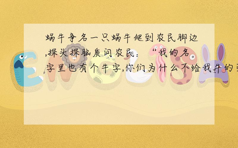 蜗牛争名一只蜗牛爬到农民脚边,探头探脑质问农民：“我的名字里也有个牛字,你们为什么不给我牛的荣誉,牛的地位,牛的礼遇?”农民笑呵呵地说：“好啊,蜗牛先生,我们可以给你所要的一切