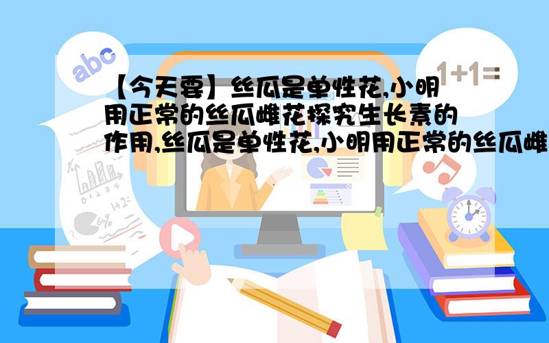 【今天要】丝瓜是单性花,小明用正常的丝瓜雌花探究生长素的作用,丝瓜是单性花,小明用正常的丝瓜雌花探究生长素的作用,他的做法是：（1)开花前将一号花套上纸袋,开花后给雌花蕊柱头涂