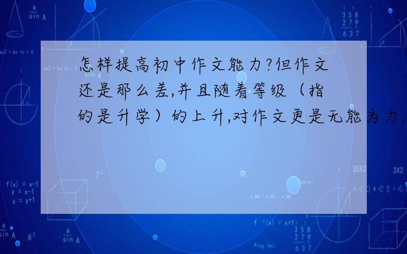 怎样提高初中作文能力?但作文还是那么差,并且随着等级（指的是升学）的上升,对作文更是无能为力,都不知道应该怎么写了!我现在还停留在小学的水平上,很危险.所以我想请教一下那些作文