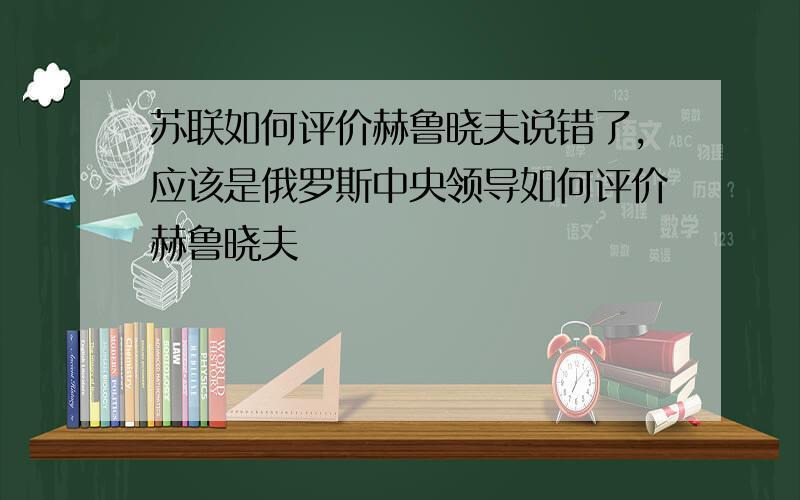 苏联如何评价赫鲁晓夫说错了,应该是俄罗斯中央领导如何评价赫鲁晓夫