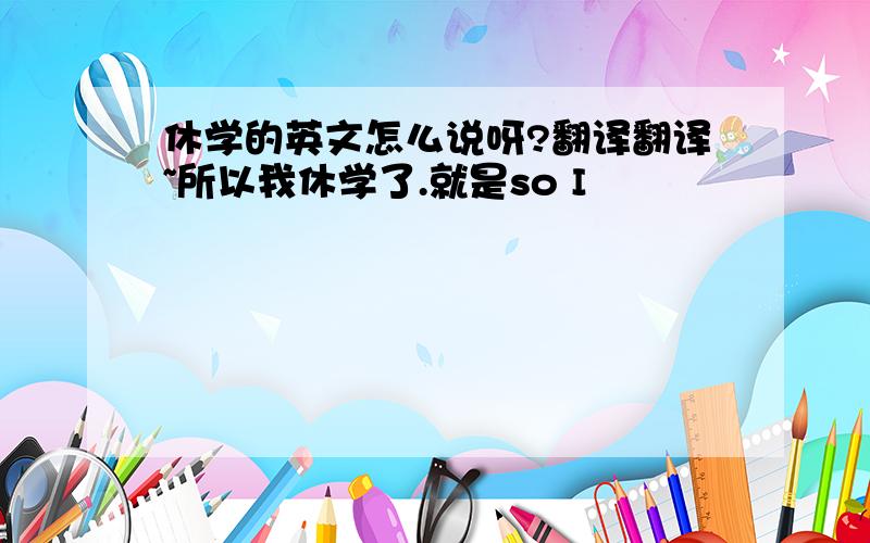 休学的英文怎么说呀?翻译翻译~所以我休学了.就是so I