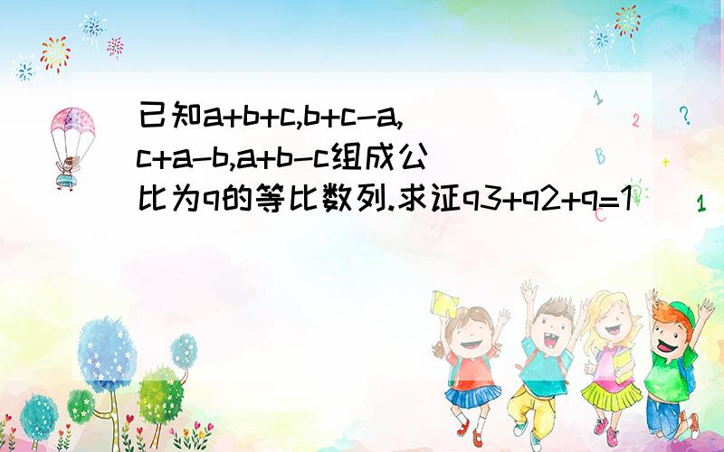 已知a+b+c,b+c-a,c+a-b,a+b-c组成公比为q的等比数列.求证q3+q2+q=1