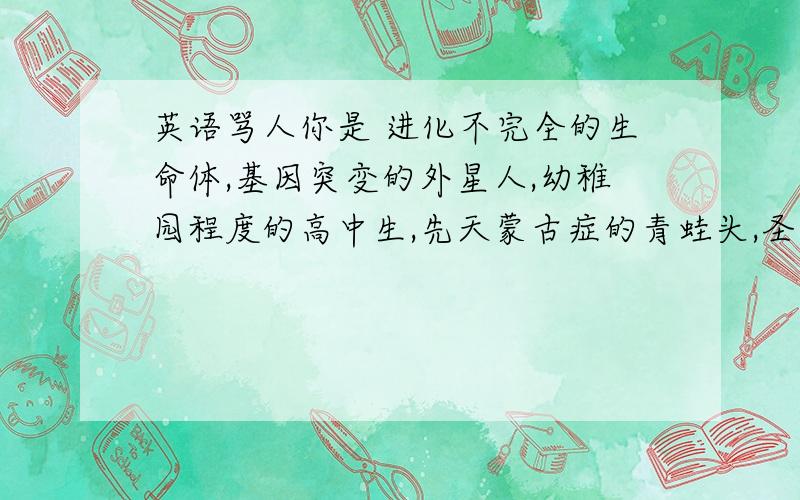 英语骂人你是 进化不完全的生命体,基因突变的外星人,幼稚园程度的高中生,先天蒙古症的青蛙头,圣母峰雪人的弃婴,化粪池堵塞的凶手,非洲人搞上黑*的后裔,阴阳失调的黑猩猩,被诺亚方舟压