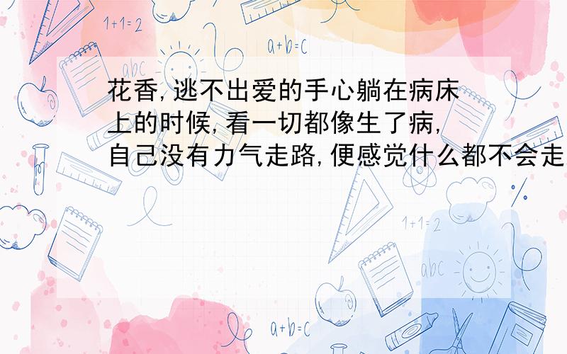 花香,逃不出爱的手心躺在病床上的时候,看一切都像生了病,自己没有力气走路,便感觉什么都不会走路.你看窗外的树,站了多少年,眼睁睁看着一树的青翠繁华,转瞬间凋敝冷落,看看这棵树,就像