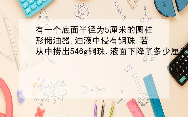 有一个底面半径为5厘米的圆柱形储油器,油液中侵有钢珠.若从中捞出546g钢珠.液面下降了多少厘米?1cm³钢珠为7.8g