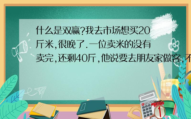 什么是双赢?我去市场想买20斤米,很晚了.一位卖米的没有卖完,还剩40斤,他说要去朋友家做客,不想带回去了,愿意便宜卖,经过一番谈判,我用平时买20斤米的钱买回了他剩下的40斤米,这是否叫双