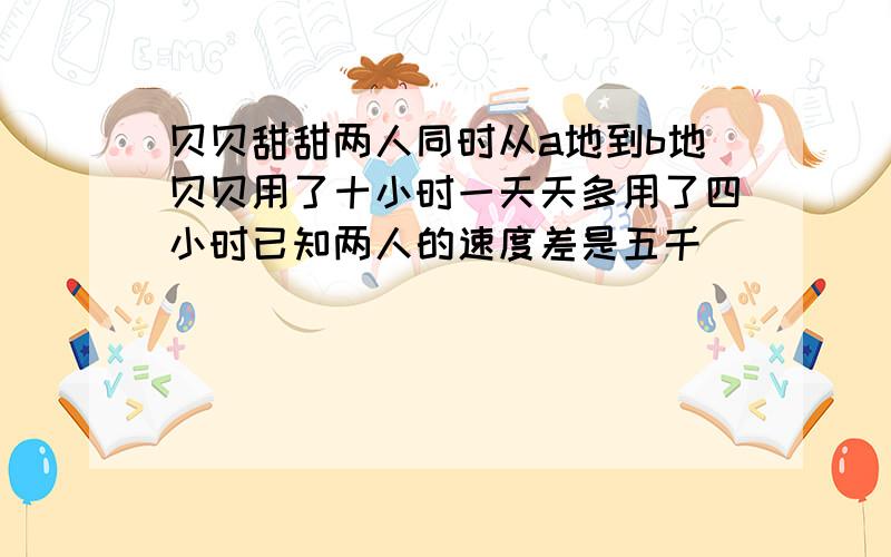 贝贝甜甜两人同时从a地到b地贝贝用了十小时一天天多用了四小时已知两人的速度差是五千