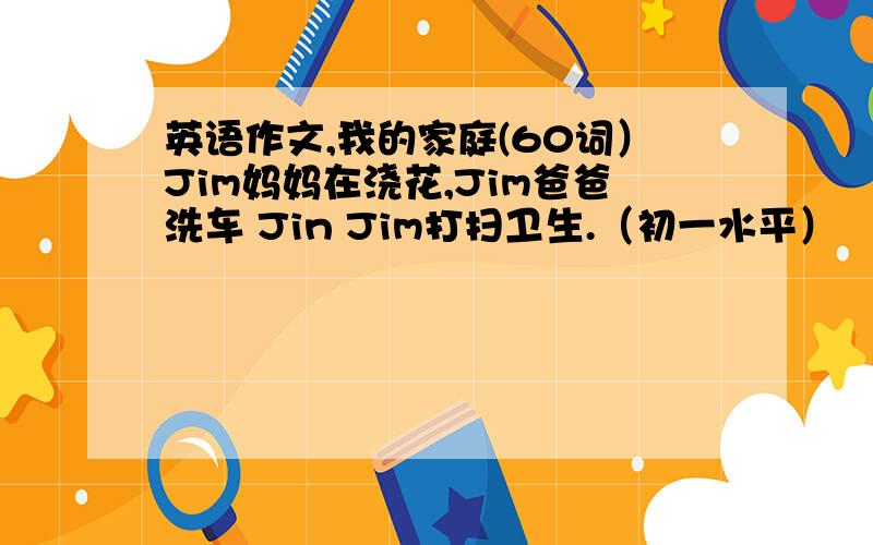 英语作文,我的家庭(60词）Jim妈妈在浇花,Jim爸爸洗车 Jin Jim打扫卫生.（初一水平）