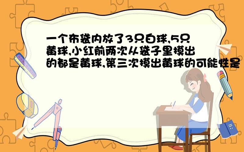 一个布袋内放了3只白球,5只黄球,小红前两次从袋子里摸出的都是黄球,第三次摸出黄球的可能性是（ ）%,要使摸出的黄球的可能性是1/2可以（ ）