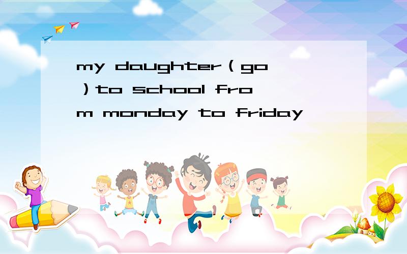 my daughter（go）to school from monday to friday