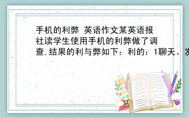 手机的利弊 英语作文某英语报社读学生使用手机的利弊做了调查,结果的利与弊如下：利的：1聊天、发短信很有趣.2方便与父母、朋友电话联系.3是时尚的体现.弊的：1浪费时间.2上课时使用