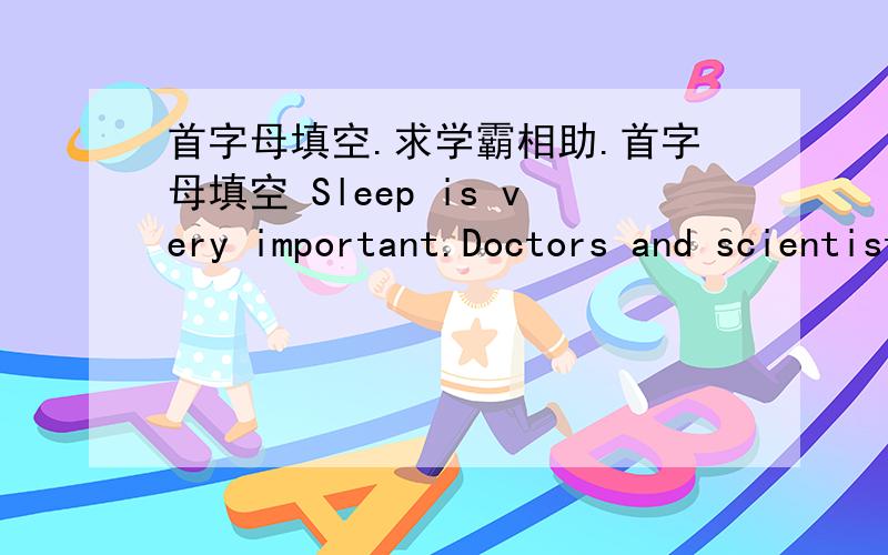 首字母填空.求学霸相助.首字母填空 Sleep is very important.Doctors and scientists began s________ sleep about thirty years ago.They have learned a lot by studying s________ people,but there is still m________ to learn.Scientists have lea