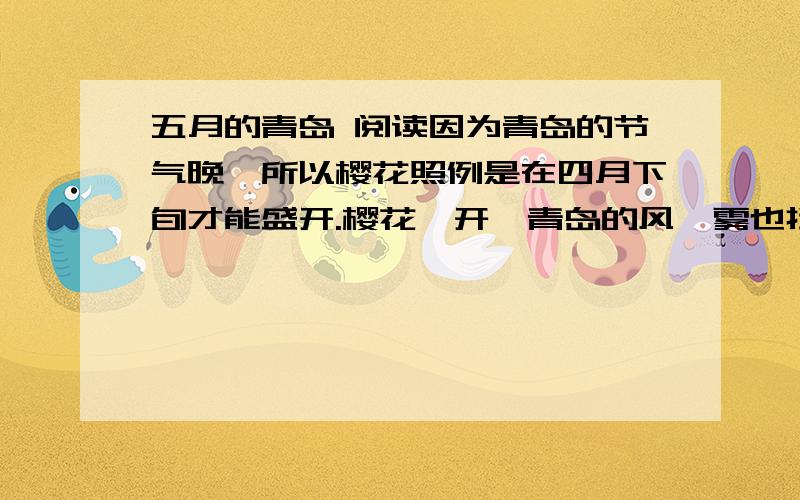 五月的青岛 阅读因为青岛的节气晚,所以樱花照例是在四月下旬才能盛开.樱花一开,青岛的风、雾也挡不住草木的生长了.海棠,丁香,桃,梨,苹果,藤萝,杜鹃,都争着开放,墙角路旁也都有了嫩绿的