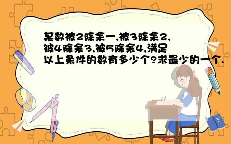 某数被2除余一,被3除余2,被4除余3,被5除余4,满足以上条件的数有多少个?求最少的一个.