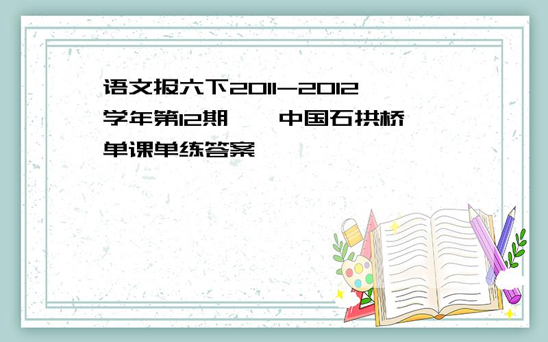 语文报六下2011-2012学年第12期,《中国石拱桥》单课单练答案