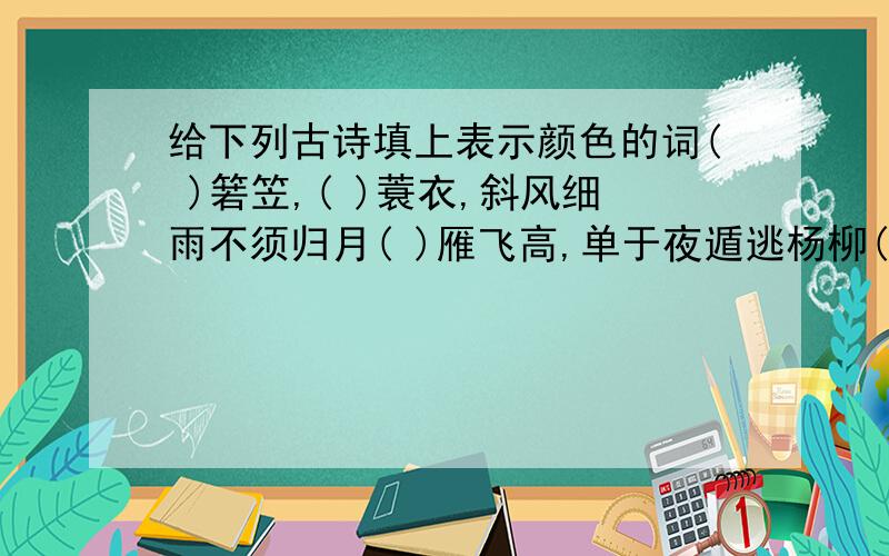 给下列古诗填上表示颜色的词( )箬笠,( )蓑衣,斜风细雨不须归月( )雁飞高,单于夜遁逃杨柳( )江水平,闻朗岸上踏歌声遥望洞庭山水( ),( )银盘里一( )螺千里莺啼( )映( ),水村山郭酒旗风( )山遮不