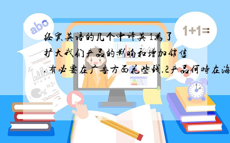 经贸英语的几个中译英 1为了扩大我们产品的影响和增加销售,有必要在广告方面花些钱.2产品何时在海外市场销售的问题尚未解决.3合资企业各方将根据其投资比例而共享利润,共担风险.4我们