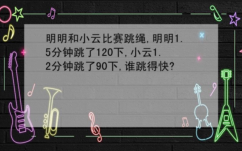 明明和小云比赛跳绳,明明1.5分钟跳了120下,小云1.2分钟跳了90下,谁跳得快?