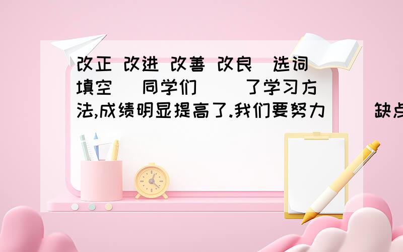 改正 改进 改善 改良（选词填空） 同学们（ ）了学习方法,成绩明显提高了.我们要努力（ ）缺点,争取更大进步.近年来,我校的办学条件得到了不断的（ ）马上就要,最好十分钟之内回复