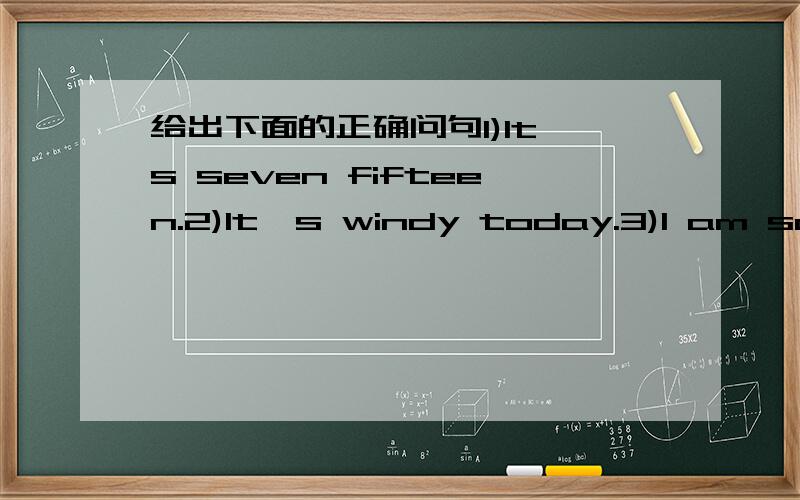 给出下面的正确问句1)It's seven fifteen.2)It's windy today.3)I am sad.4)The leaves are yellow and green.5)I am going to the cinema.6)I am watering the flowers.7)He's an engineer.8)She's my sunt.9)I like summer best.10)I usually visit my grand