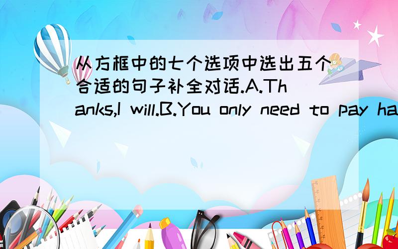 从方框中的七个选项中选出五个合适的句子补全对话.A.Thanks,I will.B.You only need to pay half the price.C.That’s a good idea.D.We’ll begin the classes on January 20.E.Can I help you?F.When do the classes begin?G.How much do th