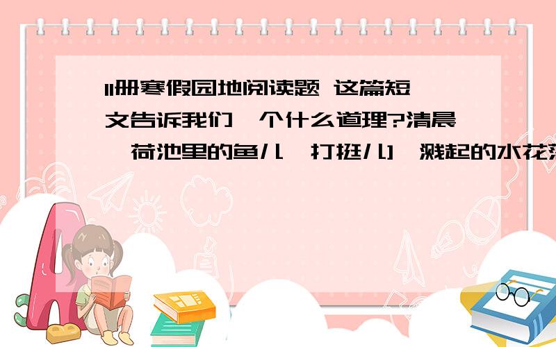 11册寒假园地阅读题 这篇短文告诉我们一个什么道理?清晨,荷池里的鱼儿一打挺儿],溅起的水花落在荷叶上,一颗颗水珠在荷叶上滚动,好看极了.有一个孩子欢快地叫着：“你们快来看呀,那荷