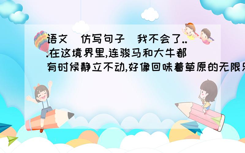 语文（仿写句子）我不会了...在这境界里,连骏马和大牛都有时候静立不动,好像回味着草原的无限乐趣.（照样子仿写句子）在这境界里,连（ ）,好像（ ）.