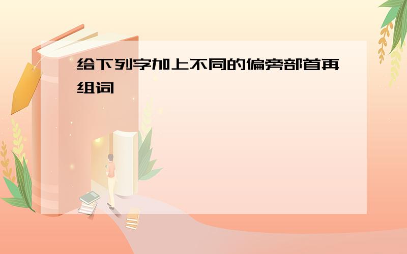 给下列字加上不同的偏旁部首再组词