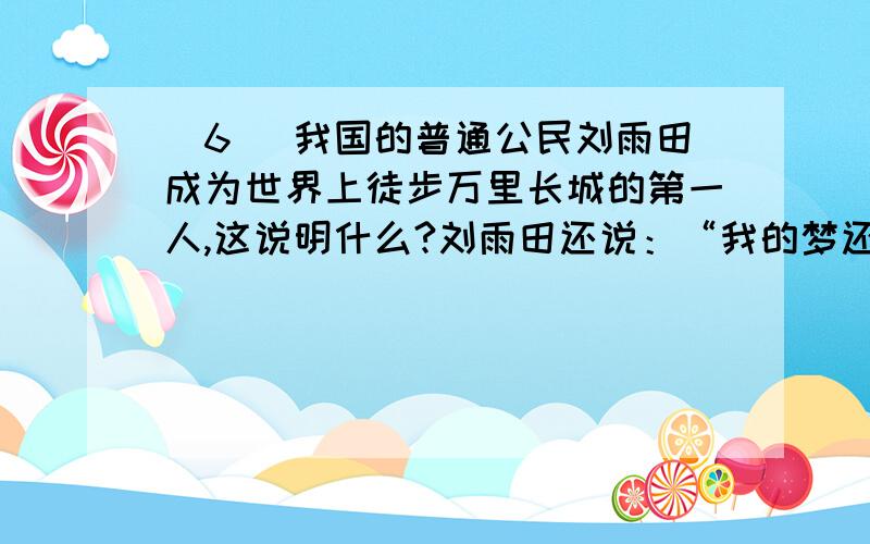 (6) 我国的普通公民刘雨田成为世界上徒步万里长城的第一人,这说明什么?刘雨田还说：“我的梦还在继续着