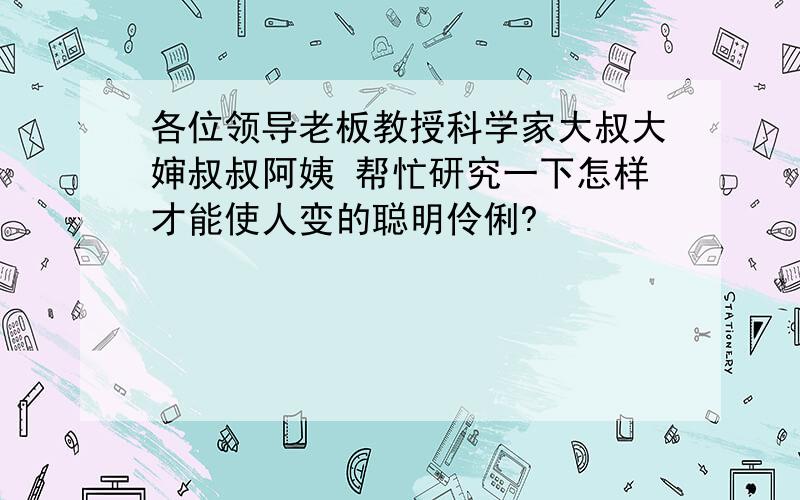 各位领导老板教授科学家大叔大婶叔叔阿姨 帮忙研究一下怎样才能使人变的聪明伶俐?