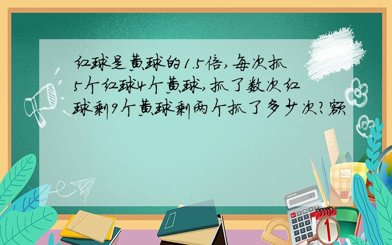 红球是黄球的1.5倍,每次抓5个红球4个黄球,抓了数次红球剩9个黄球剩两个抓了多少次?额