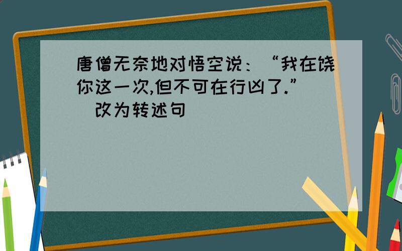 唐僧无奈地对悟空说：“我在饶你这一次,但不可在行凶了.”（改为转述句）