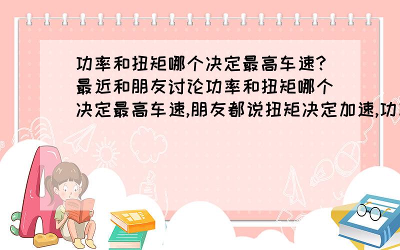 功率和扭矩哪个决定最高车速?最近和朋友讨论功率和扭矩哪个决定最高车速,朋友都说扭矩决定加速,功率决定最高车速（或者说最高转速决定最高车速）.但我觉得速度一般也是有驱动力提供