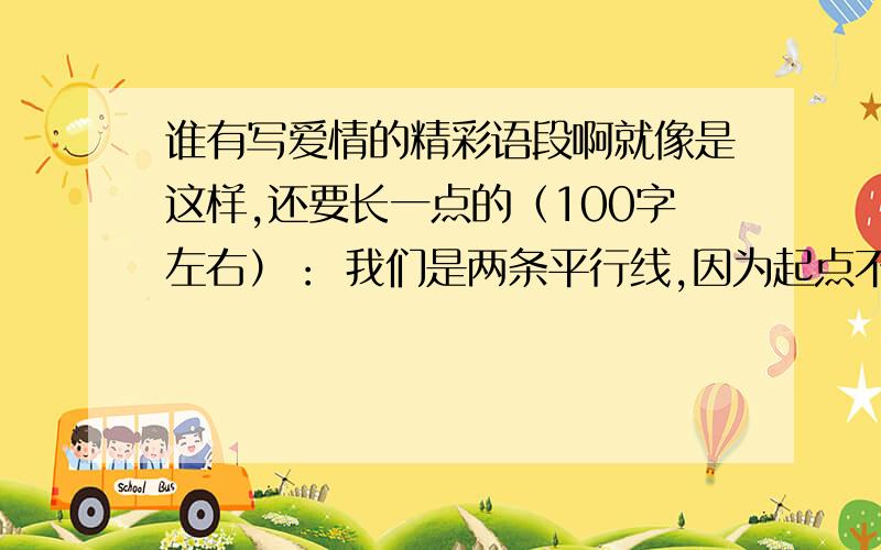 谁有写爱情的精彩语段啊就像是这样,还要长一点的（100字左右）： 我们是两条平行线,因为起点不同.所以终点也不同.虽然我们都用相同的方式努力奔跑着,可我可以做到的就是远远的望着你,