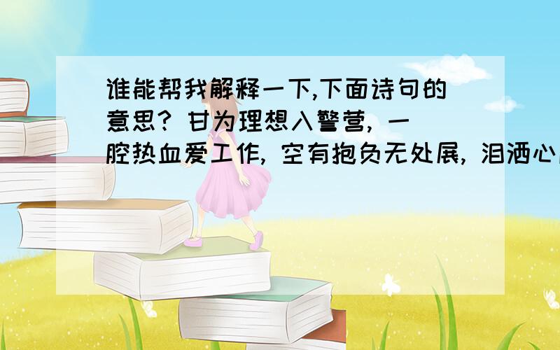 谁能帮我解释一下,下面诗句的意思? 甘为理想入警营, 一腔热血爱工作, 空有抱负无处展, 泪洒心底重谋甘为理想入警营, 一腔热血爱工作, 空有抱负无处展, 泪洒心底重谋路.